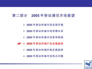 2005 年移动终端市场宏观环境 2005 年移动终端市场供需关系 2005 年移动终端市场竞争格局 2005 年移动终端产品发展趋势 2005 年移动终端价格发展趋势 2005 年移动终端市场热点问题  第二部分  2005 年移动通讯市场展望 