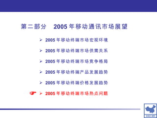 2005 年移动终端市场宏观环境 2005 年移动终端市场供需关系 2005 年移动终端市场竞争格局 2005 年移动终端产品发展趋势 2005 年移动终端价格发展趋势 2005 年移动终端市场热点问题  第二部分  2005 年移动通讯市场展望 