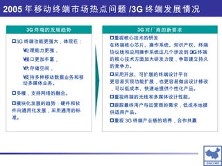 2005 年移动终端市场热点问题 /3G 终端发展情况 3G 终端的发展趋势 3G 对厂商的新要求 重视核心技术的研发 在终端核心芯片、操作系统、知识产权、终端协议栈和应用操作系统这几个涉及到 3G 终端的核心技术方面加大研发力度，争取建立持久的竞争力。 采用开放、可扩展的终端设计平台 更容易实现功能扩展，也更容易做出设计修改，可以低成本、快速地提供个性化产品。 重视终端的无线和多媒体设计性能。 跟踪最终用户与运营商的需求，低成本地提供适用产品。 重视 3G 终端产业链的培养，合作共赢 3G 终端功能更强大，体现在： 处理能力更强， 接口更加丰富， 大存储空间， 支持多种移动数据业务和移动多媒体业务。 多模，支持网络的融合。  模块化发展的趋势：硬件和软件向通用化发展，采用通用的标准。 