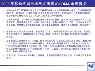 SCDMA 是信产部“村通工程试点工作”的通知中唯一被推荐的首选接入手段，在当前“村村通”工程中， SCDMA 已经遍及全国 16 个省市的 106 个地市，近 50 万用户。考虑到中国农村电话普及率大概在 19% 左右， SCDMA 的发展空间不言而喻。 对运营商来说， SCDMA 比小灵通的建网与维护成本更低，因此 SCDMA 业务资费可以比小灵通更低，而且是单向收费，这对广大用户来说，是最大的吸引力。而且， SCDMA 无论在话音质量、移动性以及数据服务方面，都有着卓越的表现，使其可以长期服务于城市及农村。 由于 SCDMA 不占用 3G 频率，即使中国上了 3G ，也不会影响到 SCDMA 的发展，而小灵通则因占用了 3G 的频率面临出局的危险。现有小灵通用户的迁移对 SCDMA 来说也是巨大的机会。 至于 SCDMA 网络的演化，一方面，由于 SCDMA 与 TD-SCDMA 均采用了 TDD 、智能天线、上行同步、软件无线电等同源关键技术，两者均属于同源技术平台，存在从 SCDMA 到 TD-SCDMA 的平滑演进的可能性；另一方面， SCDMA 新型本地网整体解决方案已经能够保证运营商平滑过渡到下一代网络系统（ NGN ）。因此， SCDMA 的不断演进与发展不成问题，具有广阔的市场空间。 目前市场上 SCDMA 终端数量小，价格高，竞争强度远远低于手机市场，这一细分市场值得关注。 2005 年移动终端市场热点问题 /SCDMA 市场情况 