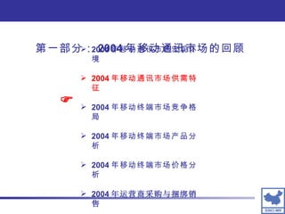 第一部分： 2004 年移动通讯市场的回顾 2004 年移动通讯市场宏观环境 2004 年移动通讯市场供需特征 2004 年移动终端市场竞争格局 2004 年移动终端市场产品分析 2004 年移动终端市场价格分析 2004 年运营商采购与捆绑销售  
