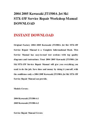 2004 2005 Kawasaki JT1500A Jet Ski
STX-15F Service Repair Workshop Manual
DOWNLOAD
INSTANT DOWNLOAD
Original Factory 2004 2005 Kawasaki JT1500A Jet Ski STX-15F
Service Repair Manual is a Complete Informational Book. This
Service Manual has easy-to-read text sections with top quality
diagrams and instructions. Trust 2004 2005 Kawasaki JT1500A Jet
Ski STX-15F Service Repair Manual will give you everything you
need to do the job. Save time and money by doing it yourself, with
the confidence only a 2004 2005 Kawasaki JT1500A Jet Ski STX-15F
Service Repair Manual can provide.
Models Covers:
2004 Kawasaki JT1500-A1
2005 Kawasaki JT1500-A2
Service Repair Manual Covers:
 