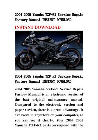 2004 2005 Yamaha YZF-R1 Service Repair
Factory Manual INSTANT DOWNLOAD
INSTANT DOWNLOAD
2004 2005 Yamaha YZF-R1 Service Repair
Factory Manual INSTANT DOWNLOAD
2004 2005 Yamaha YZF-R1 Service Repair
Factory Manual is an electronic version of
the best original maintenance manual.
Compared to the electronic version and
paper version, there is a great advantage. It
can zoom in anywhere on your computer, so
you can see it clearly. Your 2004 2005
Yamaha YZF-R1 parts correspond with the
 