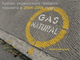 Кризис украинского газового
транзита в 2004-2006 годах




                      Иван Григорьев
 