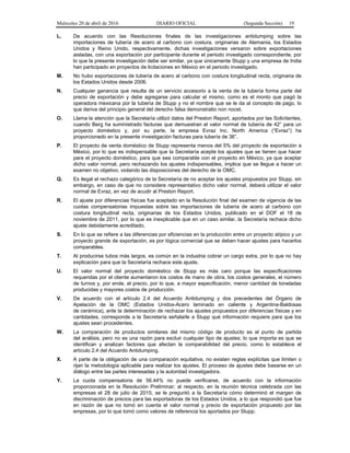 Miércoles 20 de abril de 2016 DIARIO OFICIAL (Segunda Sección) 19
L. De acuerdo con las Resoluciones finales de las investigaciones antidumping sobre las
importaciones de tubería de acero al carbono con costura, originarias de Alemania, los Estados
Unidos y Reino Unido, respectivamente, dichas investigaciones versaron sobre exportaciones
aisladas, con una exportación por participante durante el periodo investigado correspondiente, por
lo que la presente investigación debe ser similar, ya que únicamente Stupp y una empresa de India
han participado en proyectos de licitaciones en México en el periodo investigado.
M. No hubo exportaciones de tubería de acero al carbono con costura longitudinal recta, originaria de
los Estados Unidos desde 2006.
N. Cualquier ganancia que resulta de un servicio accesorio a la venta de la tubería forma parte del
precio de exportación y debe agregarse para calcular el mismo, como es el monto que pagó la
operadora mexicana por la tubería de Stupp y no el nombre que se le da al concepto de pago, lo
que deriva del principio general del derecho falsa demonstratio non nocet.
O. Llama la atención que la Secretaría utilizó datos del Preston Report, aportados por las Solicitantes,
cuando Berg ha suministrado facturas que demuestran el valor normal de tubería de 42” para un
proyecto doméstico y, por su parte, la empresa Evraz Inc. North America (“Evraz”) ha
proporcionado en la presente investigación facturas para tubería de 36”.
P. El proyecto de venta doméstico de Stupp representa menos del 5% del proyecto de exportación a
México, por lo que es indispensable que la Secretaría acepte los ajustes que se tienen que hacer
para el proyecto doméstico, para que sea comparable con el proyecto en México, ya que aceptar
dicho valor normal, pero rechazando los ajustes indispensables, implica que se llegue a hacer un
examen no objetivo, violando las disposiciones del derecho de la OMC.
Q. Es ilegal el rechazo categórico de la Secretaría de no aceptar los ajustes propuestos por Stupp, sin
embargo, en caso de que no considere representativo dicho valor normal, deberá utilizar el valor
normal de Evraz, en vez de acudir al Preston Report.
R. El ajuste por diferencias físicas fue aceptado en la Resolución final del examen de vigencia de las
cuotas compensatorias impuestas sobre las importaciones de tubería de acero al carbono con
costura longitudinal recta, originarias de los Estados Unidos, publicado en el DOF el 18 de
noviembre de 2011, por lo que es inexplicable que en un caso similar, la Secretaría rechace dicho
ajuste debidamente acreditado.
S. En lo que se refiere a las diferencias por eficiencias en la producción entre un proyecto atípico y un
proyecto grande de exportación, es por lógica comercial que se deben hacer ajustes para hacerlos
comparables.
T. Al producirse tubos más largos, es común en la industria cobrar un cargo extra, por lo que no hay
explicación para que la Secretaría rechace este ajuste.
U. El valor normal del proyecto doméstico de Stupp es más caro porque las especificaciones
requeridas por el cliente aumentaron los costos de mano de obra, los costos generales, el número
de turnos y, por ende, el precio, por lo que, a mayor especificación, menor cantidad de toneladas
producidas y mayores costos de producción.
V. De acuerdo con el artículo 2.4 del Acuerdo Antidumping y dos precedentes del Órgano de
Apelación de la OMC (Estados Unidos-Acero laminado en caliente y Argentina-Baldosas
de cerámica), ante la determinación de rechazar los ajustes propuestos por diferencias físicas y en
cantidades, corresponde a la Secretaría señalarle a Stupp qué información requiere para que los
ajustes sean procedentes.
W. La comparación de productos similares del mismo código de producto es el punto de partida
del análisis, pero no es una razón para excluir cualquier tipo de ajustes; lo que importa es que se
identifican y analizan factores que afectan la comparabilidad del precio, como lo establece el
artículo 2.4 del Acuerdo Antidumping.
X. A parte de la obligación de una comparación equitativa, no existen reglas explícitas que limiten o
rijan la metodología aplicable para realizar los ajustes. El proceso de ajustes debe basarse en un
diálogo entre las partes interesadas y la autoridad investigadora.
Y. La cuota compensatoria de 56.44% no puede verificarse, de acuerdo con la información
proporcionada en la Resolución Preliminar; al respecto, en la reunión técnica celebrada con las
empresas el 28 de julio de 2015, se le preguntó a la Secretaría cómo determinó el margen de
discriminación de precios para las exportadoras de los Estados Unidos, a lo que respondió que fue
en razón de que no tomó en cuenta el valor normal y precio de exportación propuesto por las
empresas, por lo que tomó como valores de referencia los aportados por Stupp.
 