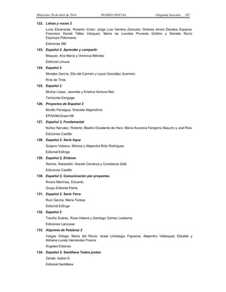 Miércoles 20 de abril de 2016 DIARIO OFICIAL (Segunda Sección) 107
122. Letras y voces 2
Luna Elizarrarás, Roberto Víctor; Jorge Luis Herrera Zamudio; Dolores Amira Dávalos Esparza;
Francisco Daniel Téllez Vázquez; María de Lourdes Pruneda Güitrón y Daniela Rocío
Espinoza Palomares
Ediciones SM
123. Español 2. Aprender y compartir
Maqueo, Ana María y Verónica Méndez
Editorial Limusa
124. Español 2
Morales García, Elia del Carmen y Laura González Guerrero
Ríos de Tinta
125. Español 2
Muñoz López, Jeanette y Kristina Ventura Mar
Terracota-Cengage
126. Proyectos de Español 2
Murillo Paniagua, Graciela Alejandrina
EPSA/McGraw-Hill
127. Español 2, Fundamental
Núñez Narváez, Roberto; Beatriz Escalante de Haro; María Azucena Feregrino Basurto y Joel Ríos
Ediciones Castillo
128. Español 2. Serie Aqua
Quijano Velasco, Mónica y Alejandra Brito Rodríguez
Editorial Esfinge
129. Español 2, Enlaces
Ramos, Sebastián; Araceli Carranza y Constanza Zaté
Ediciones Castillo
130. Español 2, Comunicación por proyectos
Rivera Martínez, Eduardo
Grupo Editorial Patria
131. Español 2. Serie Terra
Ruíz García, María Teresa
Editorial Esfinge
132. Español 2
Treviño Suárez, Rosa Helena y Santiago Gómez Ledesma
Ediciones Larousse
133. Alquimia de Palabras 2
Vargas Ortega, María del Rocío; Israel Urióstegui Figueroa; Alejandro Velázquez Elizalde y
Adriana Lucely Hernández Franco
Ángeles Editores
134. Español 2. Santillana Todos juntos
Zárate, Isabel G.
Editorial Santillana
 