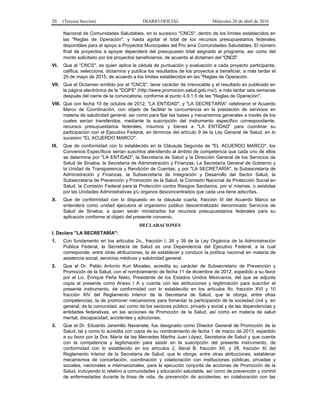 20 (Tercera Sección) DIARIO OFICIAL Miércoles 20 de abril de 2016
Nacional de Comunidades Saludables, en lo sucesivo "CNCS", dentro de los límites establecidos en
las "Reglas de Operación", y hasta agotar el total de los recursos presupuestarios federales
disponibles para el apoyo a Proyectos Municipales del Pro ama Comunidades Saludables. El número
final de proyectos a apoyar dependerá del presupuesto total asignado al programa, así como del
monto solicitado por los proyectos beneficiarios, de acuerdo al dictamen del "CNCS".
VI. Que el "CNCS", es quien aplica la cédula de puntuación y evaluación a cada proyecto participante,
califica, selecciona, dictamina y publica los resultados de los proyectos a beneficiar, a más tardar el
29 de mayo de 2015, de acuerdo a los límites establecidos en las "Reglas de Operación.
VII. Que el Dictamen emitido por el "CNCS", tiene carácter de irrevocable y el resultado es publicado en
la página electrónica de la "DGPS" (http://www.promocion.salud.gob.mx/), a más tardar seis semanas
después del cierre de la convocatoria, conforme al punto 4.9.1.5 de las "Reglas de Operación".
VIII. Que con fecha 10 de octubre de 2012, "LA ENTIDAD", y "LA SECRETARÍA" celebraron el Acuerdo
Marco de Coordinación, con objeto de facilitar la concurrencia en la prestación de servicios en
materia de salubridad general, así como para fijar las bases y mecanismos generales a través de los
cuales serían transferidos, mediante la suscripción del instrumento específico correspondiente,
recursos presupuestarios federales, insumos y bienes a "LA ENTIDAD" para coordinar su
participación con el Ejecutivo Federal, en términos del artículo 9 de la Ley General de Salud, en lo
sucesivo "EL ACUERDO MARCO".
IX. Que de conformidad con lo establecido en la Cláusula Segunda de "EL ACUERDO MARCO", los
Convenios Específicos serían suscritos atendiendo al ámbito de competencia que cada uno de ellos
se determine por "LA ENTIDAD", la Secretaría de Salud y la Dirección General de los Servicios de
Salud de Sinaloa, la Secretaría de Administración y Finanzas, La Secretaría General de Gobierno y
la Unidad de Transparencia y Rendición de Cuentas; y por "LA SECRETARÍA", la Subsecretaría de
Administración y Finanzas, la Subsecretaría de Integración y Desarrollo del Sector Salud, la
Subsecretaría de Prevención y Promoción de la Salud, la Comisión Nacional de Protección Social en
Salud, la Comisión Federal para la Protección contra Riesgos Sanitarios, por sí mismas, o asistidas
por las Unidades Administrativas y/u órganos desconcentrados que cada una tiene adscritas.
X. Que de conformidad con lo dispuesto en la cláusula cuarta, fracción III del Acuerdo Marco se
entenderá como unidad ejecutora al organismo público descentralizado denominado Servicios de
Salud de Sinaloa, a quien serán ministrados los recursos presupuestarios federales para su
aplicación conforme al objeto del presente convenio.
DECLARACIONES
I. Declara "LA SECRETARÍA":
1. Con fundamento en los artículos 2o., fracción I, 26 y 39 de la Ley Orgánica de la Administración
Pública Federal, la Secretaría de Salud es una Dependencia del Ejecutivo Federal, a la cual
corresponde, entre otras atribuciones, la de establecer y conducir la política nacional en materia de
asistencia social, servicios médicos y salubridad general.
2. Que el Dr. Pablo Antonio Kuri Morales, acredita su carácter de Subsecretario de Prevención y
Promoción de la Salud, con el nombramiento de fecha 11 de diciembre de 2012, expedido a su favor
por el Lic. Enrique Peña Nieto, Presidente de los Estados Unidos Mexicanos, del que se adjunta
copia al presente como Anexo I A y cuenta con las atribuciones y legitimación para suscribir el
presente instrumento, de conformidad con lo establecido en los artículos 8o. fracción XVI y 10
fracción XIV del Reglamento Interior de la Secretaría de Salud, que le otorga, entre otras
competencias, la de promover mecanismos para fomentar la participación de la sociedad civil y, en
general, de la comunidad, así como de los sectores público, privado y social y de las dependencias y
entidades federativas, en las acciones de Promoción de la Salud, así como en materia de salud
mental, discapacidad, accidentes y adicciones.
3. Que el Dr. Eduardo Jaramillo Navarrete, fue designado como Director General de Promoción de la
Salud, tal y como lo acredita con copia de su nombramiento de fecha 1 de marzo de 2013, expedido
a su favor por la Dra. María de las Mercedes Martha Juan López, Secretaria de Salud y que cuenta
con la competencia y legitimación para asistir en la suscripción del presente instrumento, de
conformidad con lo establecido en los artículos 2, literal B, fracción XII, y 28, fracción XI del
Reglamento Interior de la Secretaría de Salud, que le otorga, entre otras atribuciones, establecer
mecanismos de concertación, coordinación y colaboración con instituciones públicas, privadas y
sociales, nacionales e internacionales, para la ejecución conjunta de acciones de Promoción de la
Salud, incluyendo lo relativo a comunidades y educación saludable, así como de prevención y control
de enfermedades durante la línea de vida, de prevención de accidentes, en colaboración con las
 