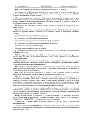 40 (Primera Sección) DIARIO OFICIAL Miércoles 20 de abril de 2016
XVIII. Tomar las medidas necesarias para transparentar la aplicación de los recursos;
XIX. Entregar a la “SETEC” previo a la ejecución de las acciones objeto del convenio de coordinación y de
los anexos técnicos, toda la información de carácter técnica y documentos que se requieran, con la finalidad
de verificar el cumplimiento de dichas acciones;
XX. Informar mensualmente el avance en el cumplimiento de los proyectos aprobados conforme a los
plazos establecidos en el Convenio de Coordinación respectivo y en el cronograma señalado en los anexos
técnicos, a través de la herramienta informática de seguimiento; en caso de no informar los avances se
cancelará total o parcialmente el apoyo otorgado;
XXI. Presentar los entregables en tiempo y forma conforme al convenio de coordinación y a los
Anexos Técnicos;
XXII. En la ejecución de los proyectos de capacitación las entidades deberán presentar sus entregables
utilizando los siguientes formatos autorizados por la Dirección General de Capacitación, Planeación
y Difusión:
a) Formato único homologado de lista de participantes;
b) Formato único homologado de plantilla de docentes;
c) Formato único homologado de resultado de evaluación de participantes;
d) Formato único homologado de resultado de evaluación de docentes;
e) Formato único homologado de informe final;
f) Formato único homologado de cierre de proyecto, y
g) Estos formatos se contienen en la Guía de Capacitación 2016 y serán publicados adicionalmente en la
página web de la “SETEC”.
XXIII. Reintegrar a la Tesorería de la Federación los recursos que no se hayan devengado en el
ejercicio 2016, así como sus rendimientos financieros, en los plazos y términos que establezcan las
disposiciones aplicables;
XXIV. Presentar los reportes o informes solicitados con la información que demuestre que los recursos
públicos son administrados con eficiencia, eficacia, economía y transparencia para satisfacer los objetivos a
los que estén destinados en los tiempos establecidos;
XXV. Entregar a la “SECRETARÍA” previo a la ejecución de las acciones objeto del convenio y de los
anexos técnicos, toda la información de carácter técnica y documentos que se requieran, con la finalidad de
verificar el cumplimiento de dichas acciones;
XXVI. Evaluar el avance en el cumplimiento de los objetivos y metas establecidas, así como los resultados
obtenidos con la aplicación del subsidio otorgado de conformidad con las “POLÍTICAS”;
XXVII. En caso de que el Comité de Subsidios, determine la cancelación del proyecto o la existencia de
economías no reasignadas, deberá bajo su exclusiva responsabilidad reintegrar a la Tesorería de la
Federación, los recursos otorgados, dentro de los 15 días naturales siguientes, a que se le notifique
la cancelación o requerimiento de devolución de economías, así como, en lo conducente, las cargas
financieras que correspondan de conformidad con la normatividad aplicable, debiendo el Comité de Subsidios
notificar a la autoridad competente dicha situación para los efectos a que haya lugar.
Los recursos inherentes al proyecto cancelado, podrán destinarse a la ejecución de otro proyecto
aprobado, previa aprobación del Comité de Subsidios con base en el dictamen de validación que presente la
Dirección General del eje correspondiente, quien dictaminará conforme a la propuesta y justificación que
realice la entidad federativa para dar lugar a lo anterior, y
XXVIII. Las demás previstas en las Políticas, la “LEY DE PRESUPUESTO”, el Reglamento, así como la
Ley de Adquisiciones, Arrendamientos y Servicios del Sector Público “LAASSP” y su Reglamento,
“PRESUPUESTO DE EGRESOS” y demás disposiciones federales aplicables.
OCTAVA.- DE LAS ATRIBUCIONES Y OBLIGACIONES DE “LA SECRETARÍA”: “LA SECRETARÍA”
tendrá las siguientes:
I. Solicitar a la “ENTIDAD FEDERATIVA”, la información sobre el avance físico y financiero de los
proyectos y la comprobación del debido ejercicio del subsidio otorgado para el logro de la Implementación del
Sistema de Justicia Penal;
 