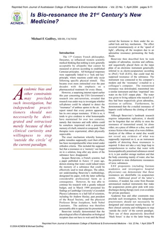 Reprinted from Journal of Australasian College of Nutritional & Environmental Medicine - Vol. 23 No. 1; April 2004: pages 9-11

®

Is Bio-resonance the 21st Century’s New
Medicine?
Michael E Godfrey, MB BS, FACNEM

Introduction

A

cademic bias and
other constraints
may preclude
such investigation, but
independent practitioners should not
necessarily be denigrated and ostracised
merely because of their
clinical curiosity and
willingness to step
‘outside the circle’ of
the current paradigm.

The 17th Century French philosopher,
Descartes, so influenced western scientific
medical thinking that nothing is now generally
acceptable by allopaths that cannot be
measured or proven according to established
Cartesian principles. All biological responses
were supposedly linked to a ‘lock and key’
principle, where reactions could only occur
following specific physical stimuli. This
became even more entrenched over the past
decades with the emphasis on a
pharmaceutical treatment for every illness.
However, a surprising internet report earlier
this year concerning the USA Government’s
research into anti-terrorism, revealed that
research was under way to investigate whether
cell-phones could be adapted to detect the
“resonance” of anthrax spores in the air. The
report stated that every protein apparently
has its own unique resonance. If this is so, it
tends to give credence to what homoeopaths
have maintained for over two centuries,
namely that tinctures and milk tablets could
be somehow imprinted with a potentised
memory of a herb, mineral or compound. Their
therapies were experiential, albeit physically
unprovable.
The exact mechanism whereby homoeopathic remedies supposedly exert their effect,
has been incomprehensible when tested under
orthodox criteria. This included the supposed
fact that a resonance or a ‘memory’ can linger
on in a solution, long after any atoms of the
substance have disappeared.
Jacques Beneviste, a French scientist, had
a paper published in Nature 15 years ago,
demon-strating that water could indeed retain
the memory of a substance that could be
effectively used to treat allergies. The editor,
not understanding Beneviste’s methodology,
denigrated his paper, with the latter suffering
considerable professional harm as a
consequence. However, he was able to
continue his research with a greatly reduced
budget, and in March 1999 presented his
findings at Cambridge University’s Cavendish
Physics Laboratory to a hall full of scientists,
including Sir Andrew Huxley, past president
of the Royal Society, and the physicist
Professor Brian Josephson, both Nobel
Laureates. The audience was therefore
presumably able to appreciate his presentation.
Beneviste initially demonstrated that the
physiological effect of adrenaline on biological
receptors does not have to wait until the blood

carried the hormone to them under the socalled lock and key mechanism. The effect
occurred instantaneously or at the ‘speed of
light’, affecting all the receptors due to an
adrenaline resonance permeating the body
fluids.
Beneviste then described how he took
samples of adrenaline, nicotine and caffeine,
and sequentially placed them on the input
plate of an electronic instrument generically
referred to as electro-acupuncture according
to (Prof.) Voll (EAV), that could read the
supposed resonance of the substance. The
instrument was connected to his computer’s
modem and the ‘resonance’ e-mailed to a
colleague’s computer. The transmitted
resonance was downloaded, transmitted into
a similar instrument and then ‘imprinted’ into
water on the EAV output plate. The water
was given to living subjects who reacted as if
they had been respectively given adrenaline,
nicotine or caffeine. Furthermore, he
demonstrated that the e-mailed resonance of
heparin could influence the clotting of stored
blood.
Although Beneviste’s landmark research
requires independent replication, it should
not be forgotten that our ability to store the
resonance of transmitted sound, let alone
video, on a piece of ribbon or a disc, was still
science fiction when many of us were children.
Analysis of the ribbon or metal disc would
not reveal any evidence of what was
supposedly imprinted on it, as an instrument
capable of detecting those resonances is
required. It does not take a very large leap in
comprehension to realise that water with
homoeopathically potentised substances stored
in it, is just another storage medium and that
the body consisting mainly of water, also has
the potential to store disharmonic resonances
of toxic substances.
EAV proponents (including German
academics and investigative hospital
physicians) can demonstrate that these
resonances are identifiable via acupuncture
points. Additional proof of the latter’s
existence, if needed, has come from Russian
astronautical medical instruments that make
the acupuncture points glow pink with ionic
discharges during therapy (now even available
for private purchase).
Academic bias and other constraints may
preclude such investigation, but independent
practitioners should not necessarily be
denigrated and ostracised merely because of
their clinical curiosity and willingness to step
‘outside the circle’ of the current paradigm.
Their use of these pejoratively described
‘black boxes’ is due to the latter being the

Reprinted from Journal of Australasian College of Nutritional & Environmental Medicine - Vol. 23 No. 1 April 2004 1
© 2004 ACNEM & Michael Godfrey

 