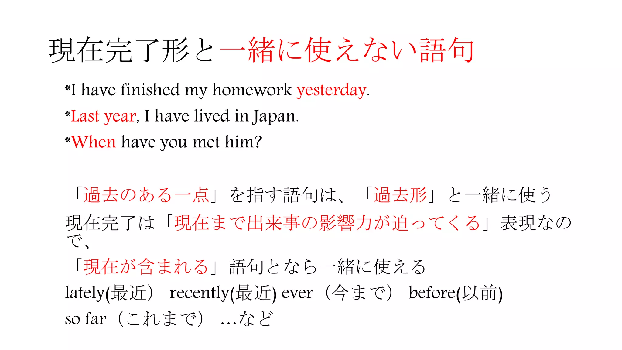 現在完了形と一緒に使えない語句
*I have finished my homework yesterday.
*Last year, I have lived in Japan.
*When have you met him?
「過去のある一点」を指す語句は、「過去形」と一緒に使う
現在完了は「現在まで出来事の影響力が迫ってくる」表現なの
で、
「現在が含まれる」語句となら一緒に使える
lately(最近） recently(最近) ever（今まで） before(以前)
so far（これまで） …など
 