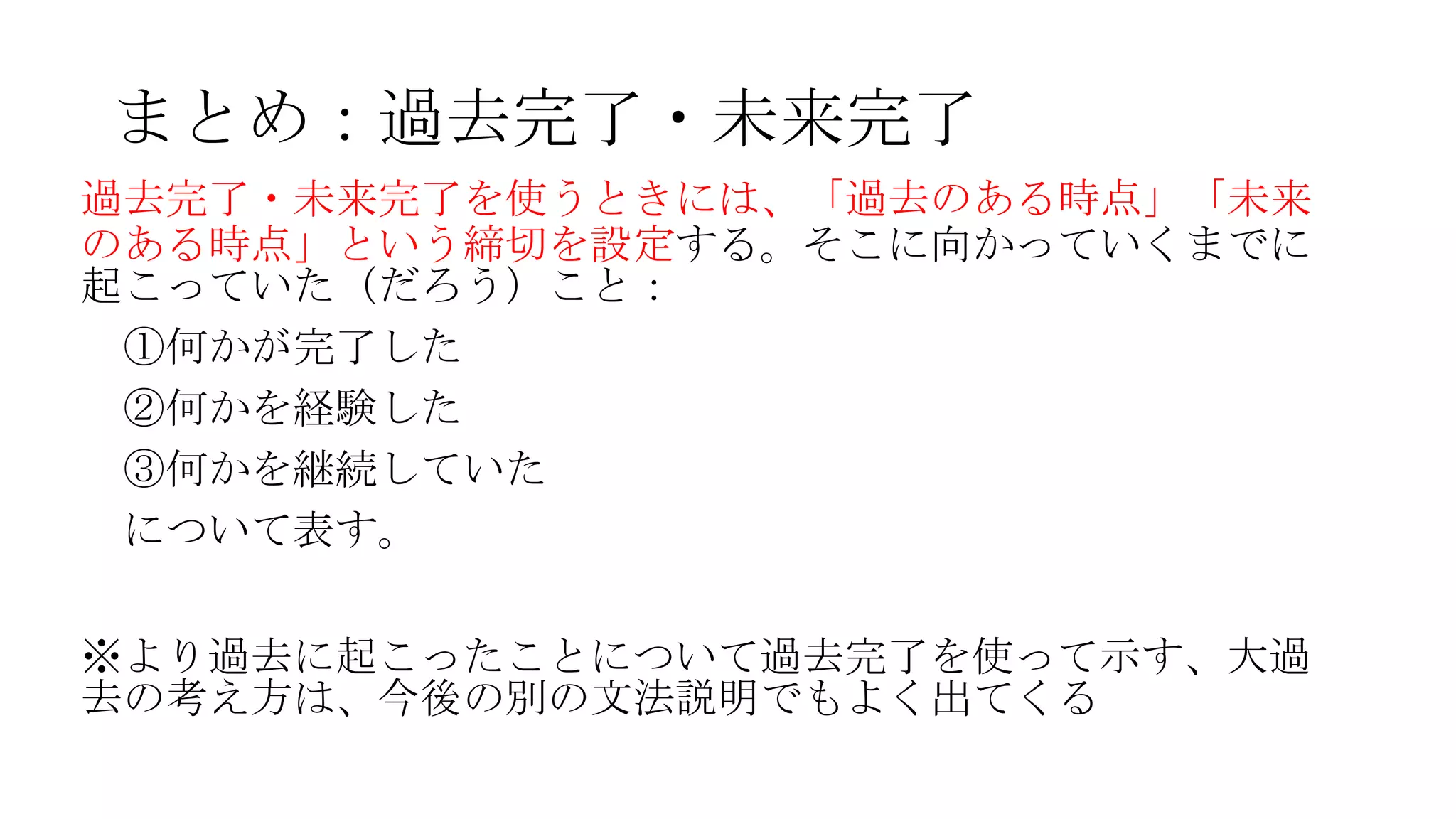 まとめ：過去完了・未来完了
過去完了・未来完了を使うときには、「過去のある時点」「未来
のある時点」という締切を設定する。そこに向かっていくまでに
起こっていた（だろう）こと：
①何かが完了した
②何かを経験した
③何かを継続していた
について表す。
※より過去に起こったことについて過去完了を使って示す、大過
去の考え方は、今後の別の文法説明でもよく出てくる
 