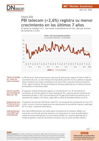 Abril 22, 2020
Febrero 2020
PBI telecom (+2,6%) registra su menor
crecimiento en los últimos 7 años
El sector es también el 2° con menor crecimiento en el mes, sólo por encima
de Comercio (+2,5%)
Telecom es también
el 2° sector con
menor crecimiento
El PBI del sector Telecomunicaciones y Servicios de Información registró en febrero 2020 un
crecimiento de 2,6%, su valor mensual más bajo desde julio 2013 (2,3%) y además el segundo
sector económico con menor crecimiento en el mes en Perú, sólo por encima de Comercio
(2,5%), según el Informe Técnico de Producción Nacional publicado por el Instituto Nacional
de Estadística e Informática (INEI).
Internet crece (9%)
pero transmisión de
datos cae (-15%)
El subsector Telecomunicaciones registró un crecimiento de 3,1%. El crecimiento en
suscriptores de internet registró el mejor desempeño (9%), mientras que las conexiones de
transmisión de datos (-15%) y los suscriptores de TV paga (0,5%) fueron los sectores con el
resultado más negativo. Por último, según INEI el tráfico de llamadas móviles creció 3%.
Producción de cine y
TV único servicio en
crecimiento (3,0%)
El subsector Servicios de Información cayó 0,5%. Con excepción de la producción de cine y TV
(3,0%), los otros 3 servicios registraron una caída durante el mes (edición impresa, publicidad
de TV y radio, consultoría informática).
Caída prevista para
marzo 2020 mayor
al promedio país
Para marzo 2020 prevemos una caída mayor al conjunto de la economía, debido a la
restricción a la venta de servicios telecom y a la retracción en la venta de publicidad en
medios de prensa motivada por la crisis sanitaria (COVID-19), situación agravada por la
tendencia general a tasas de crecimiento cercanas a cero en varios servicios telecom.
0%
2%
4%
6%
8%
10%
12%
Ene
Abr
Jul
Oct
Ene
Abr
Jul
Oct
Ene
Abr
Jul
Oct
Ene
Abr
Jul
Oct
Ene
Abr
Jul
Oct
Ene
Abr
Jul
Oct
Ene
Abr
Jul
Oct
Ene
2013 2014 2015 2016 2017 2018 2019 2020
PERÚ. PBI TELECOMUNICACIONES
(% variación mensual y acumulada)
Mes Acumulado
1 de 3
 