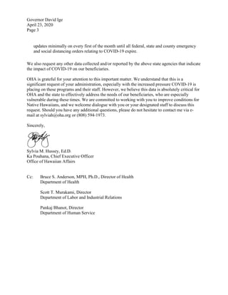 Governor David Ige
April 23, 2020
Page 3
updates minimally on every first of the month until all federal, state and county emergency
and social distancing orders relating to COVID-19 expire.
We also request any other data collected and/or reported by the above state agencies that indicate
the impact of COVID-19 on our beneficiaries.
OHA is grateful for your attention to this important matter. We understand that this is a
significant request of your administration, especially with the increased pressure COVID-19 is
placing on these programs and their staff. However, we believe this data is absolutely critical for
OHA and the state to effectively address the needs of our beneficiaries, who are especially
vulnerable during these times. We are committed to working with you to improve conditions for
Native Hawaiians, and we welcome dialogue with you or your designated staff to discuss this
request. Should you have any additional questions, please do not hesitate to contact me via e-
mail at sylviah@oha.org or (808) 594-1973.
Sincerely,
Sylvia M. Hussey, Ed.D.
Ka Pouhana, Chief Executive Officer
Office of Hawaiian Affairs
Cc: Bruce S. Anderson, MPH, Ph.D., Director of Health
Department of Health
Scott T. Murakami, Director
Department of Labor and Industrial Relations
Pankaj Bhanot, Director
Department of Human Service
 