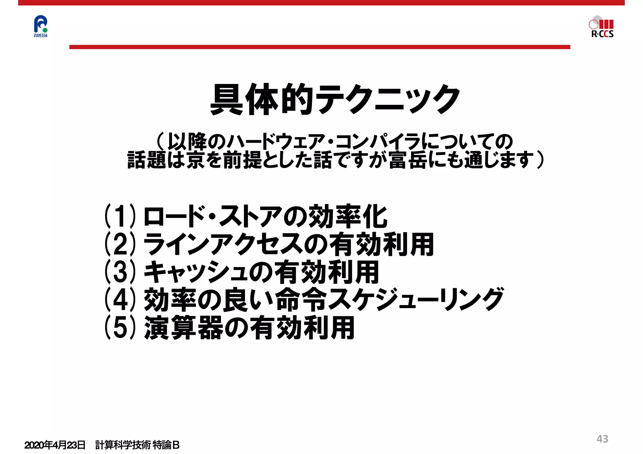 2020年4月23日 計算科学技術特論Ｂ 
43
具体的テクニック
（以降のハードウェア・コンパイラについての
話題は京を前提とした話ですが富岳にも通じます）
(1)ロード・ストアの効率化
(2)ラインアクセスの有効利用
(3)キャッシュの有効利用
(4)効率の良い命令スケジューリング
(5)演算器の有効利用
 