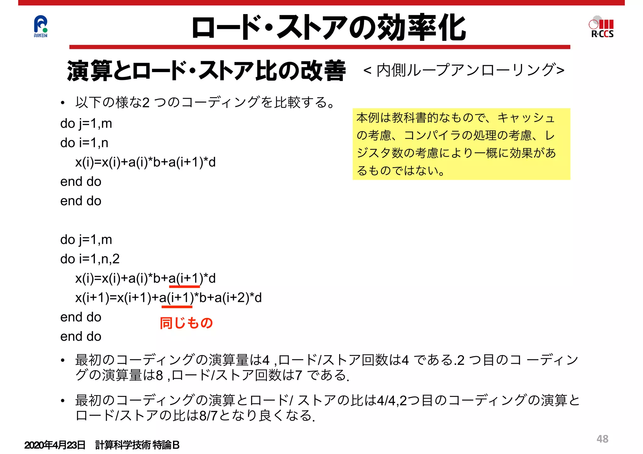 2020年4月23日 計算科学技術特論Ｂ 
48
ロード・ストアの効率化
演算とロード・ストア比の改善 < 内側ループアンローリング>
• 以下の様な2 つのコーディングを比較する。
do j=1,m
do i=1,n
x(i)=x(i)+a(i)*b+a(i+1)*d
end do
end do
do j=1,m
do i=1,n,2
x(i)=x(i)+a(i)*b+a(i+1)*d
x(i+1)=x(i+1)+a(i+1)*b+a(i+2)*d
end do
end do
• 最初のコーディングの演算量は4 ,ロード/ストア回数は4 である.2 つ目のコ ーディン
グの演算量は8 ,ロード/ストア回数は7 である．
• 最初のコーディングの演算とロード/ ストアの比は4/4,2つ目のコーディングの演算と
ロード/ストアの比は8/7となり良くなる．
本例は教科書的なもので、キャッシュ
の考慮、コンパイラの処理の考慮、レ
ジスタ数の考慮により一概に効果があ
るものではない。
同じもの
 