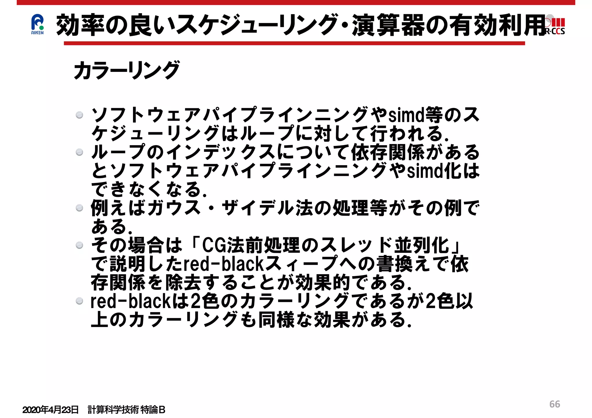 2020年4月23日 計算科学技術特論Ｂ 
66
効率の良いスケジューリング・演算器の有効利用
カラーリング
ソフトウェアパイプラインニングやsimd等のス
ケジューリングはループに対して行われる．
ループのインデックスについて依存関係がある
とソフトウェアパイプラインニングやsimd化は
できなくなる．
例えばガウス・ザイデル法の処理等がその例で
ある．
その場合は「CG法前処理のスレッド並列化」
で説明したred-blackスィープへの書換えで依
存関係を除去することが効果的である．
red-blackは2色のカラーリングであるが2色以
上のカラーリングも同様な効果がある．
 
