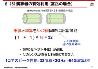 2020年4月23日 計算科学技術特論Ｂ 
27
乗算と加算を8×2個同時に計算可能
( 1 　+ 　1 ) × 16 = 32
1コアのピーク性能：32演算×2GHz =64G演算/秒
この条件に
近い程高効率
(5)演算器の有効利用(富岳の場合)
8SIMD Multi&Add演算器×２本(倍精度の場合)
• SIMD化(ベクトル化）が必要．
• リカレンスがあるとSIMD化できない．
 
