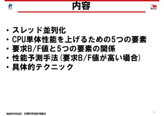 2020年4月23日 計算科学技術特論Ｂ 
3
内容
• スレッド並列化
• CPU単体性能を上げるための5つの要素
• 要求B/F値と5つの要素の関係
• 性能予測手法(要求B/F値が高い場合)
• 具体的テクニック
 
