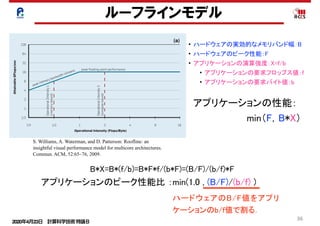 2020年4月23日 計算科学技術特論Ｂ 
36
ルーフラインモデル
mine sustainable DRAM bandwidth.
They include all techniques to get the
best memory performance, including
them to include memory optimiza-
tions of a computer into our bound-
and-bottleneck model. Second, we
l
n
-
d
n
-
y
e
-
-
h
”
-
t
e
n
e
d
-
s
n
e
m
-
p
e
-
Figure 1: Rooﬂine model for (a) AMD Opteron X2 and (b) Opteron X2 vs. Opteron X4.
(a)
peak memory bandwidth (stream) peak ﬂoating-point performance
Operational Intensity (Flops/Byte)
OperationalIntensity1
(memory-bound)
OperationalIntensity2
(compute-bound)
AttainableGFlops/sec
128
64
32
16
8
4
2
1
1/2
1/4 1/2 1 2 4 8 16
(b)
Opteron X4
Opteron X2
AttainableGFlops/s
128
64
32
16
8
4
2
1
1/2
• ハードウェアの実効的なメモリバンド幅：B
• ハードウェアのピーク性能：F
• アプリケーションの演算強度：X=f/b
• アプリケーションの要求フロップス値：f
• アプリケーションの要求バイト値：b
B*X=B*(f/b)=B*F*f/(b*F)=(B/F)/(b/f)*F
アプリケーションのピーク性能比 ：min(1.0 , (B/F)/(b/f) )
S. Williams, A. Waterman, and D. Patterson: Roofline: an
insightful visual performance model for multicore architectures.
Commun. ACM, 52:65–76, 2009.
アプリケーションの性能：
　　　　　　　　min（F，B*X）
ハードウェアのB/F値をアプリ
ケーションのb/f値で割る．
 