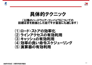 2020年4月23日 計算科学技術特論Ｂ 
43
具体的テクニック
（以降のハードウェア・コンパイラについての
話題は京を前提とした話ですが富岳にも通じます）
(1)ロード・ストアの効率化
(2)ラインアクセスの有効利用
(3)キャッシュの有効利用
(4)効率の良い命令スケジューリング
(5)演算器の有効利用
 