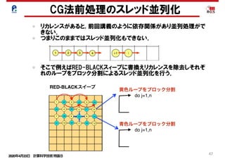 2020年4月23日 計算科学技術特論Ｂ 
47
リカレンスがあると, 前回講義のように依存関係があり並列処理がで
きない．
つまりこのままではスレッド並列化もできない．
CG法前処理のスレッド並列化
do j=1,n
黄色ループをブロック分割
RED-BLACKスイープ
そこで例えばRED-BLACKスィープに書換えリカレンスを除去しそれぞ
れのループをブロック分割によるスレッド並列化を行う．
do j=1,n
青色ループをブロック分割
 