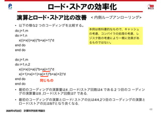 2020年4月23日 計算科学技術特論Ｂ 
48
ロード・ストアの効率化
演算とロード・ストア比の改善 < 内側ループアンローリング>
• 以下の様な2 つのコーディングを比較する。
do j=1,m
do i=1,n
x(i)=x(i)+a(i)*b+a(i+1)*d
end do
end do
do j=1,m
do i=1,n,2
x(i)=x(i)+a(i)*b+a(i+1)*d
x(i+1)=x(i+1)+a(i+1)*b+a(i+2)*d
end do
end do
• 最初のコーディングの演算量は4 ,ロード/ストア回数は4 である.2 つ目のコ ーディン
グの演算量は8 ,ロード/ストア回数は7 である．
• 最初のコーディングの演算とロード/ ストアの比は4/4,2つ目のコーディングの演算と
ロード/ストアの比は8/7となり良くなる．
本例は教科書的なもので、キャッシュ
の考慮、コンパイラの処理の考慮、レ
ジスタ数の考慮により一概に効果があ
るものではない。
同じもの
 