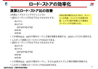 2020年4月23日 計算科学技術特論Ｂ 
49
ロード・ストアの効率化
演算とロード・ストア比の改善
• この場合a(i,j)、y(i)の２個をロードし、さらにy(i)をストアし２個の演算を実施する．
• したがって演算とロード/ストアの比は2/3である．
<外側ループストリップマインニング>
• ij型のコーディングを以下のようなものとする．
do i=1,n
do j=1,m
y(i)=y(i)+a(j,i)*x(j)
end do
end do
• この場合a(i,j)、x(j)の２個をロードし２個の演算を実施する．y(i)はレジスタに保持する．
• したがって演算とロード/ストアの比は1である．
• ji型のコーディングを以下のようなものとする．
do j=1,m
do i=1,n
y(i)=y(i)+a(j,i)*x(j)
end do
end do
本例は教科書的なものであり、キャッ
シュの考慮、コンパイラの処理の考
慮、レジスタ数の考慮により最適な
コーディングが必要になる。
 