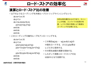 2020年4月23日 計算科学技術特論Ｂ 
50
ロード・ストアの効率化
演算とロード・ストア比の改善
• この場合a(j,is)・・a(j,is+9)とx(j)の
11個をロードする．さらにy(is)等は
レジスタに保持する．
• その間を20個の演算を実施する．
• したがって演算とロード/ストアの比
は20/11となり改善する．
本例は教科書的なものであり、キャッ
シュの考慮、コンパイラの処理の考
慮、レジスタ数の考慮により最適な
コーディングが必要になる。
• 以下のようなコーディングを外側ループストリップマインニングという．
do is=1,m,10
do j=1,n
do i=is,min(is+9,m)
y(i)=y(i)+a(j,i)*x(j)
end do
end do
end do
do is=1,m,10
do j=1,m
y(is)=y(is)+a(j,is)*x(j)
y(is+1)=y(is+1)+a(j,is+1)*x(j)
  ・・・・
y(is+9)=y(is+9)+a(j,is+9)*x(j)
end do
end do
• このコーディングの最内ループをアンローリングする．
 
