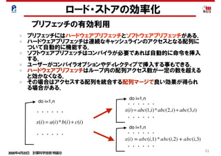 2020年4月23日 計算科学技術特論Ｂ 
51
ロード・ストアの効率化
プリフェッチの有効利用
プリフェッチにはハードウェアプリフェッチとソフトウェアプリフェッチがある．
ハードウェアプリフェッチは連続なキャッシュラインのアクセスとなる配列に
ついて自動的に機能する．
ソフトウェアプリフェッチはコンパイラが必要であれば自動的に命令を挿入
する．
ユーザーがコンパイラオプションやディレクティブで挿入する事もできる．
ハードウェアプリフェッチはループ内の配列アクセス数が一定の数を超える
と効かなくなる．
その場合はアクセスする配列を統合する配列マージで良い効果が得られ
る場合がある．
do i=1,n
x(i) = a(i)*b(i)+ c(i)
x(i) = abc(1,i)*abc(2,i)+ abc(3,i)・・・・・・
・・・・・・
do i=1,n
・・・・・・
・・・・・・
do i=1,n
・・・・・・
・・・・・・
x(i) = abc(i,1) * abc(i,2) + abc(i,3)
 