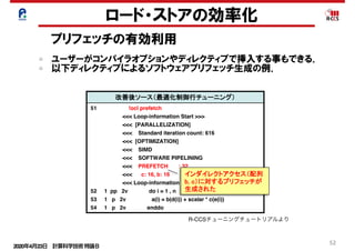 2020年4月23日 計算科学技術特論Ｂ 
52
Cache
改善前 0.01% 42.62% 2.13E+08 97.24% 2.76% 0.00% 6.67% 3.34E+07
改善後 0.01% 24.37% 2.19E+08 37.55% 5.69% 56.76% 5.82% 5.24E+07
L1D ミス数
L1D ミス dm率
(/L1D ミス数)
L1D ミス hwpf 率
(/L1D ミス数)
L1D ミス率
(/ロード・ストア命令数)
L1I ミス率
(/有効総命令数)
L1D ミス swpf 率
(/L1D ミス数)
L2 ミス数
L2 ミス率
(/ロード・ストア命令数)
改善後ソース（最適化制御行チューニング）
51 !ocl prefetch
<<< Loop-information Start >>>
<<< [PARALLELIZATION]
<<< Standard iteration count: 616
<<< [OPTIMIZATION]
<<< SIMD
<<< SOFTWARE PIPELINING
<<< PREFETCH : 32
<<< c: 16, b: 16
<<< Loop-information End >>>
52 1 pp 2v do i = 1 , n
53 1 p 2v a(i) = b(d(i)) + scalar * c(e(i))
54 1 p 2v enddo
prefetch指示子を指定することでインダイレクトアクセス（リストアクセス）
します。その結果、データアクセス待ちコストが改善されました。
インダイレクトアクセスプリフェッチの効果
（最適化制御行チューニング）
浮動小
数点ロー
ドキャッ
シュアク
セス待ち
0.0E+00
5.0E-02
1.0E-01
1.5E-01
2.0E-01
2.5E-01
3.0E-01
3.5E-01
4.0E-01
改善前
[秒]
インダイレクトアクセス（配列
b, c）に対するプリフェッチが
生成された
ロード・ストアの効率化
プリフェッチの有効利用
ユーザーがコンパイラオプションやディレクティブで挿入する事もできる．
以下ディレクティブによるソフトウェアプリフェッチ生成の例．
R-CCSチューニングチュートリアルより
 
