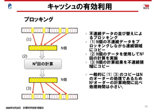 2020年4月23日 計算科学技術特論Ｂ 
56
N
N
N2
	
(1)
(2)
(3)
キャッシュの有効利用
ブロッキング
不連続データの並び替えによ
るブロッキング
(1)N個の不連続データをブ
ロッキングしながら連続領域
にコピー
(2)N個のデータを使用してN2
回の計算を実施
(3)N個の計算結果を不連続領
域にコピー
一般的に(1)(3)のコピーはN
のオーダーの処理であるため
N2オーダーの計算時間に比べ
処理時間は小さい．
 