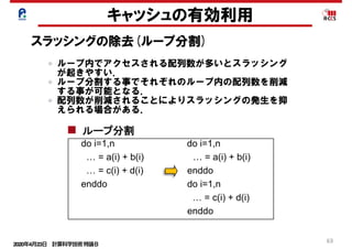 2020年4月23日 計算科学技術特論Ｂ 
63
キャッシュの有効利用
スラッシングの除去(ループ分割)
do i=1,n do i=1,n
…  =  a(i)  +  b(i)                                      …  =  z(1,i)  +  z(2,i)
enddo enddo
ストリ
リスク
do i=1,n do i=1,n
…  =  a(I,1)  +  a(I,2)                          …  =  a(1,i)  +  a(2,i)
enddo enddo
do i=1,n do i=1,n
…  =  a(i)  +  b(i)                                      …  =  a(i)  +  b(i)  
…  =  c(i)  +  d(i)                                  enddo      
enddo do i=1,n
…  =  c(i)  +  d(i)    
enddo
common //a(n),b(n) common //a(n),p(64),b(n)
配列マージ
配列次元移動
ループ分割
パディング
ループ内でアクセスされる配列数が多いとスラッシング
が起きやすい．
ループ分割する事でそれぞれのループ内の配列数を削減
する事が可能となる．
配列数が削減されることによりスラッシングの発生を抑
えられる場合がある．
 