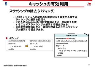 2020年4月23日 計算科学技術特論Ｂ 
64
キャッシュの有効利用
スラッシングの除去(パディング)
26
enddo enddo
リスクそのものを改善する解決型のアプロー
長所：パラメタ変更等、問題規模の変化に
順応できる
do i=1,n do i=1,n
…  =  a(I,1)  +  a(I,2)                          …  =  a(1,i)  +  a(2,i)
enddo enddo
do i=1,n do i=1,n
…  =  a(i)  +  b(i)                                      …  =  a(i)  +  b(i)  
…  =  c(i)  +  d(i)                                  enddo      
enddo do i=1,n
…  =  c(i)  +  d(i)    
enddo
common //a(n),b(n) common //a(n),p(64),b(n)
do i=1,n do i=1,n
…  =  a(i)  +  b(i)                                      …  =  a(i)  +  b(i)  
enddo enddo
パディングを行うことで、配列のアドレスを
ずらして改善する回避型のアプローチ
短所：修正量が多い。SIMD化が複雑
注意:ループ分割は除
長所：修正量が少ない、SIMD化が容易
短所：パラメタ変更等、問題規模が変化す
度に調整が必要になる
配列次元移動
ループ分割
パディング
Copyright 2012 RIKEN AICS
L1Dキャッシュへの配列の配置の状況を変更する事でス
ラッシングの解消を目指す．
そのためにcommon配列の宣言部にダミーの配列を配置
することでスラッシングが解消する場合がある．
また配列宣言時にダミー領域を設けることでスラッシン
グが解消する場合がある．
42
キャッシュへの格納 キャッシュへの格納（競合） メモリへのアクセス順番
改善前ソース例
ter(n=256,m=256)
a(n,m,4),b(n,m,4),c(n,m,4),d(n,m,4)
n /com/a
, m
= 1 , n
j, 1) = a(i, j, 2) + a(i, j, 3) + a(i, j, 4)
o
前 改善後
ャッシュス
ング発生
a( 1, 1, 1)
a( 2, 1, 1)
・・・
a(256, 256, 1)
a( 1, 1, 2)
a( 2, 1, 2)
・・・
（L1Dキャッシュ） （メモリ上のデータ配置）
a(256, 256, 2)
a( 1, 1, 3)
a( 2, 1, 3)
・・・
a(256, 256, 3)
a( 1, 1, 4)
a( 2, 1, 4)
・・・
a(256, 256, 4)
もしくは
複数の配列が存在している。
副作用
問題規模変更ごとにパディング量の変更が
（L1Dキャッシュ）
a( 1
a( 2
・
a(256,
a( 1
a( 2
・
（メモリ上の
a(257,
改善後ソース例
parameter(n=257,m=256)
real*8 a(n,m,4),b(n,m,4),c(n,m,4),d(n,m,4)
common /com/a
do j = 1 , m
do i = 1 , n
a(i, j, 1) = a(i, j, 2) + a(i, j, 3) + a(i, j, 4)
enddo
enddo
配列で複数のストリームが存在している例
格納場所が
ずれたことで
L1Dキャッ
シュスラッシ
ングは発生
せず
256×256×8B
=32×16KB
離れたアクセス
256×256×8B
=32×16KB
離れたアクセス
256×256×8B
=32×16KB
離れたアクセス
・
a(257,
a(256,
パディン
でキャッ
される場
12 RIKEN AICS
 