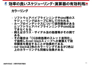 2020年4月23日 計算科学技術特論Ｂ 
66
効率の良いスケジューリング・演算器の有効利用
カラーリング
ソフトウェアパイプラインニングやsimd等のス
ケジューリングはループに対して行われる．
ループのインデックスについて依存関係がある
とソフトウェアパイプラインニングやsimd化は
できなくなる．
例えばガウス・ザイデル法の処理等がその例で
ある．
その場合は「CG法前処理のスレッド並列化」
で説明したred-blackスィープへの書換えで依
存関係を除去することが効果的である．
red-blackは2色のカラーリングであるが2色以
上のカラーリングも同様な効果がある．
 