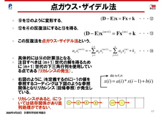 2020年4月23日 計算科学技術特論Ｂ 
67
点ガウス・ザイデル法
⑨を⑫のように変形する． (D − E)x = Fx + k
(D − E)x(m+1)
= Fx(m)
+ k
aii xi
(m+1)
= − aij xj
(m+1)
j=1
i−1
∑ − aij xj
(m)
+ kj
j=1+1
n
∑
・・・⑫
⑫を④の反復法にすると⑬を得る．
この反復法を点ガウス・ザイデル法という．
具体的には⑭の計算法となる．
注目すべきは(m+1)世代の解を得るため
に(m+1)世代の下三角行列を使用してい
る点である(リカレンスの発生)．
右図のように, iを定義するのにi-1の値を
参照するコーディングは下図のような参照
関係となり,リカレンス(回帰参照)が発生し
ている．
・・・⑬
・・・⑭
x(i) = a(i)* x(i −1)+ b(i)
do i=1,n
リカレンスがあると, iにつ
いては依存関係があり並
列処理ができない． 67
 