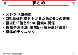 2020年4月23日 計算科学技術特論Ｂ 
73
まとめ
• スレッド並列化
• CPU単体性能を上げるための5つの要素
• 要求B/F値と5つの要素の関係
• 性能予測手法(要求B/F値が高い場合)
• 具体的テクニック
 