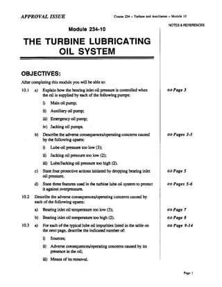 APPROVAL ISSUE
Module 234-10
Course 234 _ Turbine and Auxiliaries - Module 10
NOTES & REFERENCES
THE TURBINE LUBRICATING
OIL SYSTEM
OBJECTIVES:
After completing this module you will be able to:
10.1 a) Explain how the bearing inlet oil pressure is controlled when
the oil is supplied by each of the following pumps:
i) Main oil pump;
ii) Auxiliary oil pump:
iii) Emergency oil pump;
iv) Jacking oil pumps.
b) Describe the adverse consequences/operating concerns caused
by the following upaets:
i) Lube oil pressure too low (3):
ii) Jacking oil pressure too low (2):
iii) LubelJacking oil pressure too high (2).
c) State four protective actions initiated by dropping bearing inlet
oil pressure.
d) State three features used in the turl>ine lube oil system to protect
it against overpressure.
10.2 Describe the adverse consequences/operating concerns caused by
each ofthe following upsets:
a) Bearing inlet oil temperature too low (3);
b) Bearing inlet oil temperature too high (2).
10.3 a) For each of the typical lube oil impurities listed in the table on
the next page. describe the indicated number of:
i) Sources:
ii) Adverse consequences/operating concerns caused by its
presence in the oil;
iii) Means of its removal.
~Page3
~Pages 3-5
~Page5
~Pages 5-6
~Page 7
~Page8
~Page 9-14
Page 1
 