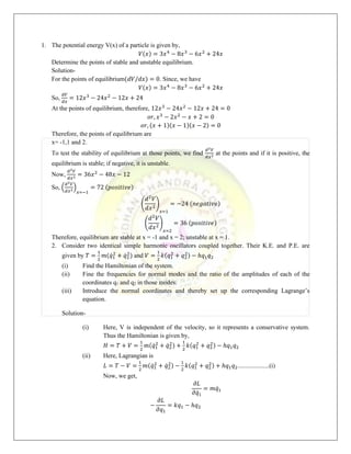 1. The potential energy V(x) of a particle is given by,
𝑉(𝑥) = 3𝑥4
− 8𝑥3
− 6𝑥2
+ 24𝑥
Determine the points of stable and unstable equilibrium.
Solution-
For the points of equilibrium(𝑑𝑉/𝑑𝑥) = 0. Since, we have
𝑉(𝑥) = 3𝑥4
− 8𝑥3
− 6𝑥2
+ 24𝑥
So,
𝑑𝑉
𝑑𝑥
= 12𝑥3
− 24𝑥2
− 12𝑥 + 24
At the points of equilibrium, therefore, 12𝑥3
− 24𝑥2
− 12𝑥 + 24 = 0
𝑜𝑟, 𝑥3
− 2𝑥2
− 𝑥 + 2 = 0
𝑜𝑟, (𝑥 + 1)(𝑥 − 1)(𝑥 − 2) = 0
Therefore, the points of equilibrium are
x= -1,1 and 2.
To test the stability of equilibrium at those points, we find
𝑑2𝑉
𝑑𝑥2 at the points and if it is positive, the
equilibrium is stable; if negative, it is unstable.
Now,
𝑑2𝑉
𝑑𝑥2 = 36𝑥2
− 48𝑥 − 12
So, (
𝑑2𝑉
𝑑𝑥2)
𝑥=−1
= 72 (𝑝𝑜𝑠𝑖𝑡𝑖𝑣𝑒)
(
𝑑2
𝑉
𝑑𝑥2)
𝑥=1
= −24 (𝑛𝑒𝑔𝑎𝑡𝑖𝑣𝑒)
(
𝑑2
𝑉
𝑑𝑥2)
𝑥=2
= 36 (𝑝𝑜𝑠𝑖𝑡𝑖𝑣𝑒)
Therefore, equilibrium are stable at x = -1 and x = 2; unstable at x = 1.
2. Consider two identical simple harmonic oscillators coupled together. Their K.E. and P.E. are
given by 𝑇 =
1
2
𝑚(𝑞̇1
2
+ 𝑞̇2
2
) and 𝑉 =
1
2
𝑘(𝑞1
2
+ 𝑞2
2) − ℎ𝑞1𝑞2
(i) Find the Hamiltonian of the system.
(ii) Fine the frequencies for normal modes and the ratio of the amplitudes of each of the
coordinates q1 and q2 in those modes.
(iii) Introduce the normal coordinates and thereby set up the corresponding Lagrange’s
equation.
Solution-
(i) Here, V is independent of the velocity, so it represents a conservative system.
Thus the Hamiltonian is given by,
𝐻 = 𝑇 + 𝑉 =
1
2
𝑚(𝑞̇1
2
+ 𝑞̇2
2) +
1
2
𝑘(𝑞1
2
+ 𝑞2
2) − ℎ𝑞1𝑞2
(ii) Here, Lagrangian is
𝐿 = 𝑇 − 𝑉 =
1
2
𝑚(𝑞̇1
2
+ 𝑞̇2
2) −
1
2
𝑘(𝑞1
2
+ 𝑞2
2) + ℎ𝑞1𝑞2....................(i)
Now, we get,
𝜕𝐿
𝜕𝑞̇1
= 𝑚𝑞̇1
−
𝜕𝐿
𝜕𝑞1
= 𝑘𝑞1 − ℎ𝑞2
 