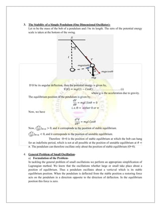 3. The Stability of a Simple Pendulum (One Dimensional Oscillator)-
Let m be the mass of the bob of a pendulum and l be its length. The zero of the potential energy
scale is taken at the bottom of the swing.
If Ө be its angular deflection, then the potential energy is given by,
𝑉(𝜃) = 𝑚𝑔𝑙(1 − 𝐶𝑜𝑠𝜃)……………………….. (i)
where g is the acceleration due to gravity.
The equilibrium position of the pendulum is given by,
𝑑𝑉
𝑑𝜃
= 𝑚𝑔𝑙 𝑆𝑖𝑛𝜃 = 0
𝑖. 𝑒. Ө = 𝑒𝑖𝑡ℎ𝑒𝑟 0 𝑜𝑟 𝜋
Now, we have
𝑑2
𝑉
𝑑𝜃2
= 𝑚𝑔𝑙 𝐶𝑜𝑠𝜃
Now, (
𝑑2𝑉
𝑑𝜃2)𝜃=0 > 0, and it corresponds to the position of stable equilibrium.
(
𝑑2𝑉
𝑑𝜃2)𝜃=𝜋 < 0, and it corresponds to the position of unstable equilibrium.
Therefore Ө=0 is the position of stable equilibrium at which the bob can hang
for an indefinite period, which is not at all possible at the position of unstable equilibrium at 𝜃 =
𝜋. The pendulum can therefore oscillate only about the position of stable equilibrium (Ө=0).
4. General Problem of Small Oscillation-
a) Formulation of the Problem-
In tackling the general problem of small oscillations we perform an appropriate simplification of
Lagrangian method. We know that the oscillations whether large or small take place about a
position of equilibrium. Thus a pendulum oscillates about a verticval which is its stable
equilibrium position. When the pendulum is deflected from the stable position a restoring force
acts on the pendulum in a direction opposite to the direction of deflection. In the equilibrium
position this force is zero.
 