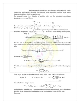 We now suppose that the force is acting on a system which is wholly
conservative and hence it is derivable from potential. In the equilibrium condition of the system
the generalized force Qi will be equal to zero.
The potential energy is a function of position only i.e., the generalized co-ordinates
q1,q2,q3,q4,………….,qn. Hence,
(
𝜕𝑉
𝜕𝑞𝑖
)
0
= 0 … … … … … … … … … . (𝑖)
Let us denote the deviation of the generalized co-ordinates from equilibrium by ηi.
Therefore, 𝑞𝑖 = 𝑞0𝑖 + 𝜂𝑖 𝑜𝑟, 𝜂𝑖 = 𝑞𝑖 − 𝑞0𝑖…………………….......(ii)
q0i denotes the equilibrium position of the co-ordinate system.
Expanding the potential V (q1,q2,q3,q4,………….,qn ) in Taylor’s series about q0i we may write,
𝑉 (𝑞1, 𝑞2, … … … . , 𝑞𝑛)
= 𝑉(𝑞01, 𝑞02, … … … . , 𝑞0𝑛) + ∑ (
𝜕𝑉
𝜕𝑞𝑖
)
0
𝑛
𝑖
𝜂𝑖 +
1
2
∑ ∑ (
𝜕2
𝑉
𝜕𝑞𝑖𝜕𝑞𝑗
)
0
𝜂𝑖
𝑛,𝑛
𝑖,𝑗
𝜂𝑗 + ⋯
………………….(iii)
The first term on the right hand side of the equation is constant and hence may be taken to be
equal to zero and the second term vanishes due to equation (i). So the first approximation we may
write,
𝑉 (𝑞1, 𝑞2, … … … . , 𝑞𝑛) =
1
2
∑ ∑ (
𝜕2
𝑉
𝜕𝑞𝑖𝜕𝑞𝑗
)
0
𝜂𝑖
𝑛,𝑛
𝑖,𝑗
𝜂𝑗 … … … … … … … … . (𝑖𝑣)
Writing Vij for (
𝜕2𝑉
𝜕𝑞𝑖𝜕𝑞𝑗
)
0
we get,
𝑉 (𝑞1, 𝑞2, … … … . , 𝑞𝑛) =
1
2
∑ ∑ 𝑉𝑖𝑗
𝑖,𝑗
𝜂𝑖𝜂𝑗 … … … … … … … (𝑣)
We shall now examine the expression for kinetic energy of the system of particles which is given
by,
𝑇 = ∑ ∑
1
2
𝑚𝑖𝑗𝑞̇𝑖𝑞̇𝑗
𝑖,𝑗
Here, 𝑚𝑖𝑗 = 𝑚𝑗𝑖, 𝑖. 𝑒. 𝑚𝑖𝑗 form a symmetric matrix. From Taylor’s series we may write,
𝑚𝑖𝑗(𝑞1, 𝑞2, … … … . , 𝑞𝑛) = 𝑚𝑗𝑖(𝑞01, 𝑞02, … … … . , 𝑞0𝑛) + ∑(
𝜕𝑚𝑖𝑗
𝜕𝑞𝑘
)0
𝑘
𝜂𝑘 + ⋯
…………………………(vi)
Hence the kinetic energy becomes
𝑇 =
1
2
{𝑚𝑖𝑗(𝑞01, 𝑞02, … … … . , 𝑞0𝑛) + ∑ (
𝜕𝑚𝑖𝑗
𝜕𝑞𝑘
)
0
𝑘
𝜂𝑘 + ⋯ }𝜂̇𝑖𝜂̇𝑗
This equation is quadratic in 𝜂̇𝑖’s and the lowest non-vanishing approximation to T is obtained by
dropping all the terms on the right hand side of the above equation except the first term.
Therefore,
 