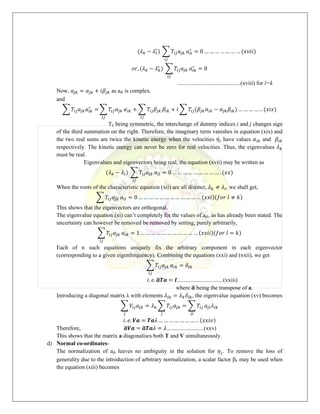 (𝜆𝑘 − 𝜆𝑙
∗
) ∑ 𝑇𝑖𝑗𝑎𝑗𝑘
𝑖𝑗
𝑎𝑖𝑙
∗
= 0 … … … … … … … (𝑥𝑣𝑖𝑖)
𝑜𝑟, (𝜆𝑘 − 𝜆𝑘
∗
) ∑ 𝑇𝑖𝑗𝑎𝑗𝑘
𝑖𝑗
𝑎𝑖𝑘
∗
= 0
............................................(xviii) for l=k
Now, 𝑎𝑗𝑘 = 𝛼𝑗𝑘 + 𝑖𝛽𝑗𝑘 as ajk is complex.
and
∑ 𝑇𝑖𝑗𝑎𝑗𝑘𝑎𝑖𝑘
∗
= ∑ 𝑇𝑖𝑗𝛼𝑗𝑘
𝑖𝑗
𝛼𝑖𝑘 + ∑ 𝑇𝑖𝑗𝛽𝑗𝑘
𝑖𝑗
𝛽𝑖𝑘 + 𝑖 ∑ 𝑇𝑖𝑗(𝛽𝑗𝑘𝛼𝑖𝑘 − 𝛼𝑗𝑘𝛽𝑖𝑘) … … … … . . (𝑥𝑖𝑥)
Tij being symmetric, the interchange of dummy indices i and j changes sign
of the third summation on the right. Therefore, the imaginary term vanishes in equation (xix) and
the two real sums are twice the kinetic energy when the velocities 𝜂̇𝑖 have values 𝛼𝑖𝑘 and 𝛽𝑖𝑘
respectively. The kinetic energy can never be zero for real velocities. Thus, the eigenvalues 𝜆𝑘
must be real.
Eigenvalues and eigenvectors being real, the equation (xvii) may be written as
(𝜆𝑘 − 𝜆𝑙) ∑ 𝑇𝑖𝑗𝑎𝑗𝑘
𝑖𝑗
𝑎𝑖𝑙 = 0 … … … … … … … … … . (𝑥𝑥)
When the roots of the characteristic equation (xii) are all distinct, 𝜆𝑘 ≠ 𝜆𝑙, we shall get,
∑ 𝑇𝑖𝑗𝑎𝑗𝑘 𝑎𝑖𝑙 = 0 … … … … … … … … … … … … (𝑥𝑥𝑖)(𝑓𝑜𝑟 𝑙 ≠ 𝑘)
This shows that the eigenvectors are orthogonal.
The eigenvalue equation (xi) can’t completely fix the values of ajk, as has already been stated. The
uncertainty can however be removed be removed by setting, purely arbitrarily,
∑ 𝑇𝑖𝑗𝑎𝑗𝑘
𝑖𝑗
𝑎𝑖𝑘 = 1 … … … … … … … … … … … (𝑥𝑥𝑖𝑖)(𝑓𝑜𝑟 𝑙 = 𝑘)
Each of n such equations uniquely fix the arbitrary component in each eigenvector
(corresponding to a given eigenfrequency). Combining the equations (xxi) and (xxii), we get
∑ 𝑇𝑖𝑗𝑎𝑗𝑘
𝑖𝑗
𝑎𝑖𝑘 = 𝛿𝑙𝑘
𝑖. 𝑒. 𝒂
̃𝑻𝒂 = 𝑰................................(xxiii)
where 𝒂
̃ being the transpose of a.
Introducing a diagonal matrix λ with elements 𝜆𝑙𝑘 = 𝜆𝑘𝛿𝑙𝑘, the eigenvalue equation (xv) becomes
∑ 𝑉𝑖𝑗𝑎𝑗𝑘 = 𝜆𝑘 ∑ 𝑇𝑖𝑗𝑎𝑗𝑘
𝑗
𝑗
= ∑ 𝑇𝑖𝑗
𝑗𝑖
𝑎𝑗𝑙𝜆𝑙𝑘
𝑖. 𝑒. 𝑽𝒂 = 𝑻𝒂𝜆 … … … … … … … . . (𝑥𝑥𝑖𝑣)
Therefore, 𝒂
̃𝑽𝒂 = 𝒂
̃𝑻𝒂𝜆 = 𝜆..........................(xxv)
This shows that the matrix a diagonalises both T and V simultaneously.
d) Normal co-ordinates-
The normalization of ajk leaves no ambiguity in the solution for 𝜂𝑗. To remove the loss of
generality due to the introduction of arbitrary normalization, a scalar factor βk may be used when
the equation (xiii) becomes
 