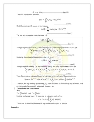 𝛽𝑘 = 𝜇𝑘 + 𝑖𝜈𝑘.................................................(xxxiii)
Therefore, equation (x) becomes,
𝜂𝑗(𝑡) = ∑ 𝑎𝑗𝑘(
𝑘
𝜇𝑘 + 𝑖𝜈𝑘)𝑒𝑖𝜔𝑘𝑡
............................(xxxiv)
On differentiating with respect to time we get,
𝜂
̇ 𝑗(𝑡) = ∑ 𝑖𝜔𝑘𝑎𝑗𝑘(
𝑘
𝜇𝑘 + 𝑖𝜈𝑘)𝑒𝑖𝜔𝑘𝑡
................................................(xxxv)
The real part of equation (xxxiv) gives at t=0,
𝜂𝑗(0) = ∑ 𝑎𝑗𝑘
𝑘
𝜇𝑘
............................................(xxxvi)
Multiplying throughout by Tjiair and summing over ij, and using equation (xxxvi), we get,
∑ 𝜂𝑗(0)𝑇𝑗𝑖𝑎𝑖𝑟 = ∑ 𝜇𝑘
𝑘
∑ 𝑎𝑗𝑘
𝑖𝑗
𝑖𝑗
𝑇𝑗𝑖𝑎𝑖𝑟 = ∑ 𝜇𝑘𝛿𝑘𝑟 = 𝜇𝑟
𝑘
..........................(xxxvii)
Similarly, the real part of equation (xxxv) at t=0 gives,
𝜂̇𝑗(0) = − ∑ 𝜔𝑘
𝑘
𝜈𝑘𝑎𝑗𝑘
...................................(xxxviii)
Multiplying both sides by Tjiair and summing over ij, and using equation(xxxvi), we get,
∑ 𝜂̇𝑗(0)𝑇𝑗𝑖𝑎𝑖𝑟 = − ∑ 𝜔𝑘𝜈𝑘
𝑘
∑ 𝑎𝑗𝑘
𝑖𝑗
𝑖𝑗
𝑇𝑗𝑖𝑎𝑖𝑟 = − ∑ 𝜔𝑘𝜈𝑘𝛿𝑘𝑟 = −𝜔𝑟
𝑘
𝜈𝑟
.......................(xxxix)
Thus, the normal co-ordinates Qr may be expressed as the real part of the expression in,
𝑄𝑟(𝑡) = 𝛽𝑟𝑒𝑖𝜔𝑟𝑡
= (𝜇𝑟 + 𝑖𝜈𝑟)𝑒𝑖𝜔𝑟𝑡
= ∑ 𝑇𝑗𝑖𝑎𝑖𝑟[
𝑖𝑗
𝜂𝑗(0) −
𝑖
𝜔𝑟
𝜂̇𝑗(0)]𝑒𝑖𝜔𝑟𝑡
Therefore, for any arbitrary 𝜂𝑗(0) and 𝜂̇𝑗(0), a set of normal co-ordinates Qr may be found, each
of which varies harmonically with single frequency 𝜔𝑟.
f) Energy in normal co-ordinates
Here,
𝑉 =
1
2
∑ 𝜔𝑘
2
𝑄𝑘
2
𝑘 and 𝑇 =
1
2
∑ 𝑄̇𝑘
2
𝑘
So, total mechanical energy E, in normal co-ordinates, is given by,
𝐸 = 𝑇 + 𝑉 =
1
2
∑(𝑄̇𝑘
2
+ 𝜔𝑘
2
𝑄𝑘
2
)
𝑘
This is true for small oscillations with any number n of degrees of freedom.
Examples-
 