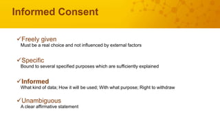 Informed Consent
Freely given
Must be a real choice and not influenced by external factors
Specific
Bound to several specified purposes which are sufficiently explained
Informed
What kind of data; How it will be used; With what purpose; Right to withdraw
Unambiguous
A clear affirmative statement
 