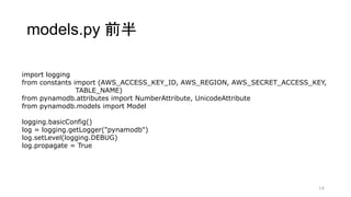models.py 前半
14
import logging
from constants import (AWS_ACCESS_KEY_ID, AWS_REGION, AWS_SECRET_ACCESS_KEY,
TABLE_NAME)
from pynamodb.attributes import NumberAttribute, UnicodeAttribute
from pynamodb.models import Model
logging.basicConfig()
log = logging.getLogger("pynamodb")
log.setLevel(logging.DEBUG)
log.propagate = True
 
