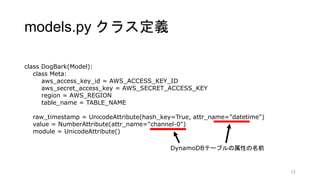 models.py クラス定義
15
class DogBark(Model):
class Meta:
aws_access_key_id = AWS_ACCESS_KEY_ID
aws_secret_access_key = AWS_SECRET_ACCESS_KEY
region = AWS_REGION
table_name = TABLE_NAME
raw_timestamp = UnicodeAttribute(hash_key=True, attr_name="datetime")
value = NumberAttribute(attr_name="channel-0")
module = UnicodeAttribute()
DynamoDBテーブルの属性の名前
 