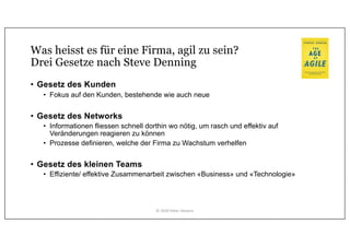 Was heisst es für eine Firma, agil zu sein?
Drei Gesetze nach Steve Denning
• Gesetz des Kunden
• Fokus auf den Kunden, bestehende wie auch neue
• Gesetz des Networks
• Informationen fliessen schnell dorthin wo nötig, um rasch und effektiv auf
Veränderungen reagieren zu können
• Prozesse definieren, welche der Firma zu Wachstum verhelfen
• Gesetz des kleinen Teams
• Effiziente/ effektive Zusammenarbeit zwischen «Business» und «Technologie»
© 2020 Peter Stevens
 