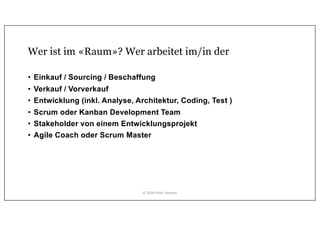 Wer ist im «Raum»? Wer arbeitet im/in der
• Einkauf / Sourcing / Beschaffung
• Verkauf / Vorverkauf
• Entwicklung (inkl. Analyse, Architektur, Coding, Test )
• Scrum oder Kanban Development Team
• Stakeholder von einem Entwicklungsprojekt
• Agile Coach oder Scrum Master
© 2020 Peter Stevens
 