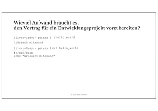 Wieviel Aufwand braucht es,
den Vertrag für ein Entwicklungsprojekt vorzubereiten?
Silver-Grey:~ peters $
Silver-Grey:~ peters $ cat hello_world
#!/bin/bash
echo "Grüssech mitenand"
Grüssech mitenand
./hello_world
© 2020 Peter Stevens
 