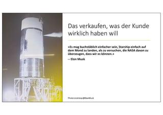 Das verkaufen, was der Kunde
wirklich haben will
«Es mag buchstäblich einfacher sein, Starship einfach auf
dem Mond zu landen, als zu versuchen, die NASA davon zu
überzeugen, dass wir es können.»
-- Elon Musk
Photo courtesy @ElonMusk© 2020 Peter Stevens
 