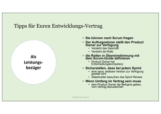 Tipps für Euren Entwicklungs-Vertrag
• Sie können nach Scrum fragen
• Der Auftragnehmer stellt den Product
Owner zur Verfügung
• Versteht das Geschäft
• Versteht die Rolle
• die Rollen in Übereinstimmung mit
dem Scrum-Guide definieren
• Product Owner hat
Entscheidungskompetenz
• Sicherstellen, dass bei jedem Sprint
• eine neue, testbare Version zur Verfügung
gestellt wird
• Stakeholder besuchen das Sprint Review
• Wenn Umfang im Vertrag sein muss
• dem Product Owner die Befugnis geben,
vom Vertrag abzuweichen
Als
Leistungs-
bezüger
© 2020 Peter Stevens
 